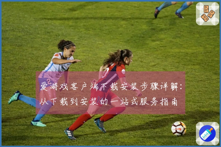 爱游戏客户端下载安装步骤详解：从下载到安装的一站式服务指南