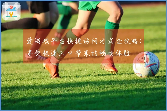 爱游戏平台快捷访问方式全攻略：享受极速入口带来的畅快体验